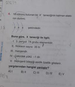 ek
2182
t-
j-
4. 18 nötronu bulunan bir x taneciğinin katman elekt-
ron dizilimi;
n
.18
YDIN YAYINLARI
2 8 8 şeklindedir.
/ / /
Buna göre, X taneciği ile ilgili;
M. 3. periyot 7A grubu elementidir.
II. Nükleon sayısı 35 tir.
III. Halojendir
IV. Çekirdek yükü - 1 dir.
V. Hidrojenli bileşiği asidik özellik gösterir.
yargılarından hangisi yanlıştır?
A) B) 11
C) III
D) IV
E) V
