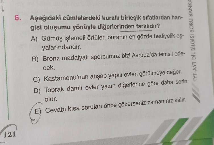 6. Aşağıdaki cümlelerdeki kurallı birleşik sıfatlardan han-
gisi oluşumu yönüyle diğerlerinden farklıdır?
A) Gümüş işlemeli örtüler, buranın en gözde hediyelik eş-
yalarındandır.
B) Bronz madalyalı sporcumuz bizi Avrupa'da temsil ede-
cek.
TYT-AYT DIL BILG