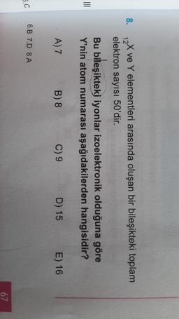 8.
12
X ve Y elementleri arasında oluşan bir bileşikteki toplam
elektron sayısı 50'dir.
Bu bileşikteki iyonlar izoelektronik olduğuna göre
Y'nin atom numarası aşağıdakilerden hangisidir?
III
A) 7
B) 8
C) 9
D) 15
E) 16
6.B 7.0 8.A
5.C
67
