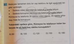 2.
Bataryası tamamen dolu bir cep telefonu ile ilgili aşağıdaki bil-
giler verilmiştir.
Sadece video izlendiğinde batarya 2 saatte bitiyor.
Sadece konuşma yapıldığında batarya 5 saatte bitiyor.
Rümeysa bu telefonla 30 dakika video izleyip, 45 dakika arka-
daşı Hale ile konuşuyor.
Yukarıdaki verilere göre, Rümeysa bu telefonun kalan ba-
taryası ile en fazla kaç dakika konuşabilir?
3
A) 90
B) 105
E) 180
C) 120
D) 150
