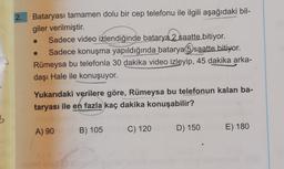 2.
Bataryası tamamen dolu bir cep telefonu ile ilgili aşağıdaki bil-
giler verilmiştir.
Sadece video izlendiğinde batarya 2 saatte bitiyor.
Sadece konuşma yapıldığında batarya 5 saatte bitiyor.
Rümeysa bu telefonla 30 dakika video izleyip, 45 dakika arka-
daşı Hale ile konuşuyor.
Yukarıdaki verilere göre, Rümeysa bu telefonun kalan ba-
taryası ile en fazla kaç dakika konuşabilir?
3
A) 90
B) 105
E) 180
C) 120
D) 150
