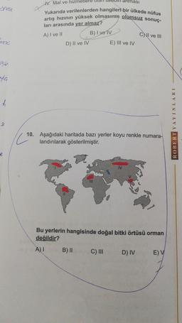 ması
IV. Mal ve hizmetlere ular de
Yukarıda verilenlerden hangileri bir ülkede nüfus
artış hızının yüksek olmasın olumsuz sonuç.
ları arasında yer almaz?
B) I ve IV
A) I ve II
CNI ve III
mo
D) II ve IV
E) III ve IV
yla
*
S
ROBERT YAYINLARI
10. Aşağıdaki haritada bazı yerler koyu renkle numara-
landırılarak gösterilmiştir.
Bu yerlerin hangisinde doğal bitki örtüsü orman
değildir?
A)
B) II
C) III
D) IV
E) V
