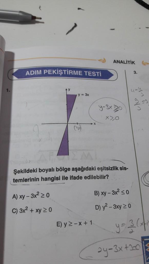 ANALİTİK
ADIM PEKİŞTİRME TESTİ
3.
1.
4-4
y = 3x
Cle
in i
x),O
-
Şekildeki boyalı bölge aşağıdaki eşitsizlik sis-
temlerinin hangisi ile ifade edilebilir?
B) xy - 3x2 < 0
A) xy - 3x2 2 0
C) 3x2 + xy 20
D) y2 - 3xy 20
E) y 2-X+1
y=3
ay-3x+120
W
