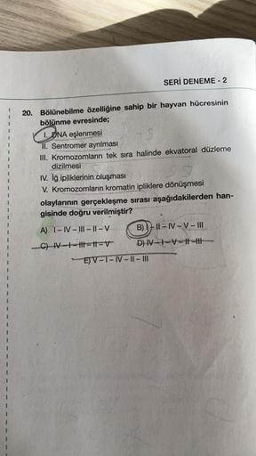 SERİ DENEME - 2
20. Bölünebilme özelliğine sahip bir hayvan hücresinin
bölünme evresinde;
1. DNA eşlenmesi
II. Sentromer ayrılması
III. Kromozomlarin tek sıra halinde ekvatoral düzleme
dizilmesi
IV. iğ ipliklerinin oluşması
V. Kromozomların kromatin iplikl