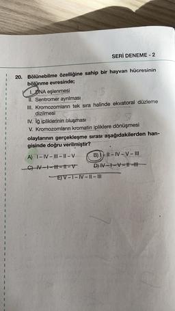 SERİ DENEME - 2
20. Bölünebilme özelliğine sahip bir hayvan hücresinin
bölünme evresinde;
1. DNA eşlenmesi
II. Sentromer ayrılması
III. Kromozomlarin tek sıra halinde ekvatoral düzleme
dizilmesi
IV. iğ ipliklerinin oluşması
V. Kromozomların kromatin ipliklere dönüşmesi
olaylarının gerçekleşme sırası aşağıdakilerden han-
gisinde doğru verilmiştir?
A) 1-IV – III - 11 - V
B) IL - IV-V-III
C) M--tt-11V D) N-1-V-||-||
E) V-T-IV - || - III