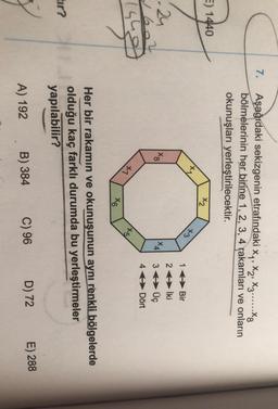 7.
Aşağıdaki sekizgenin etrafındaki Xy, X2, X3......Xg
bölmelerinin her birine 1, 2, 3, 4 rakamları ve onların
okunuşları yerleştirilecektir.
E) 1440
X2
+3
00*
X4
24
2602
(sho
16Bir
26 İki
3 Üç
4 Dört
+1
145/
X6
Her bir rakamın ve okunuşunun aynı renkli bölgelerde
olduğu kaç farklı durumda bu yerleştirmeler
yapılabilir?
tir?
D) 72
B) 384
E) 288
A) 192
C) 96