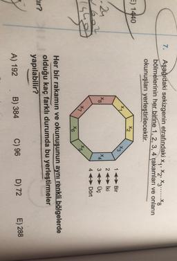 7.
Aşağıdaki sekizgenin etrafındaki Xy, X2, X3......Xg
bölmelerinin her birine 1, 2, 3, 4 rakamları ve onların
okunuşları yerleştirilecektir.
E) 1440
X2
+3
00*
X4
24
2602
(sho
16Bir
26 İki
3 Üç
4 Dört
+1
145/
X6
Her bir rakamın ve okunuşunun aynı renkli bölgelerde
olduğu kaç farklı durumda bu yerleştirmeler
yapılabilir?
tir?
D) 72
B) 384
E) 288
A) 192
C) 96
