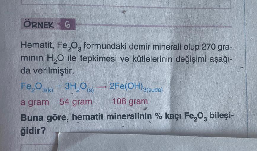 ÖRNEK 6
Hematit, Fe,Og formundaki demir minerali olup 270 gra-
minin H,O ile tepkimesi ve kütlelerinin değişimi aşağı-
da verilmiştir.
Fe2O3(k) + 3H20
a gram
54 gram
108 gram
Buna göre, hematit mineralinin % kaçı Fe, o, bileşi-
ğidir?
2Fe(OH)3(suda)