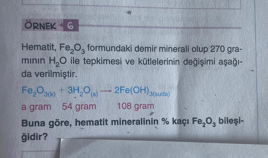 ÖRNEK 6
Hematit, Fe,Og formundaki demir minerali olup 270 gra-
minin H,O ile tepkimesi ve kütlelerinin değişimi aşağı-
da verilmiştir.
Fe2O3(k) + 3H20
a gram
54 gram
108 gram
Buna göre, hematit mineralinin % kaçı Fe, o, bileşi-
ğidir?
2Fe(OH)3(suda)
