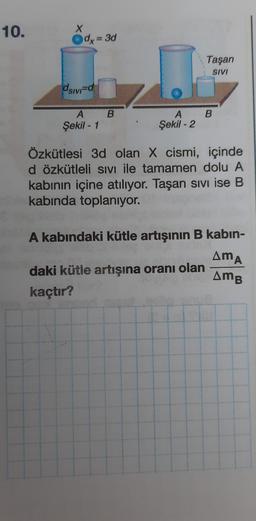 10.
X
dx = 3d
Taşan
SIVI
dsivid
B
A B
Şekil - 1
A
Şekil - 2
Özkütlesi 3d olan X cismi, içinde
d özkütleli SIVI ile tamamen dolu A
kabinin içine atılıyor. Taşan sivi ise B
kabında toplanıyor.
A kabındaki kütle artışının B kabin-
daki kütle artışına oranı olan
kaçtır?
AMA
AMB