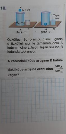 10.
X
dx = 3d
Taşan
SIVI
dsivid
B
A B
Şekil - 1
A
Şekil - 2
Özkütlesi 3d olan X cismi, içinde
d özkütleli SIVI ile tamamen dolu A
kabinin içine atılıyor. Taşan sivi ise B
kabında toplanıyor.
A kabındaki kütle artışının B kabin-
daki kütle artışına oranı olan
kaçtır?
AMA
AMB
