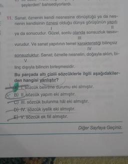 şeylerden" bahsediyorlardı.
11. Sanat, öznenin kendi nesnesine dönüştüğü ya da nes-
nenin kendisinin öznesi olduğu dünya görüşünün yapıtı
1
11
ya da sonucudur. Güzel, sonlu olanda sonsuzluk tasav-
vurudur. Ve sanat yapıtının temel karakteristiği bilinçsiz
IV
sonsuzluktur. Sanat; öznelle nesnelin, doğayla aklın, bi-
V
linç dışıyla bilincin birleşmesidir.
Bu parçada altı çizili sözcüklerle ilgili aşağıdakiler-
den hangisi yanlıştır?
A 1. sözcük belirtme durumu eki almıştır.
B) II. sözcük yapım eki almıştır.
C) III. sözcük bulunma hâl eki almıştır.
D) IV. sözcük iyelik eki almıştır.
E) V. sözcük ek fiil almıştır.
Diğer Sayfaya Geçiniz.