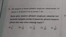 8. Bir kasanın 6 haneli şifresini oluşturan rakamlardan bir
tanesi 3, iki tanesi 5 ve üç tanesi 7 dir.
11
Buna göre, kasanın şifresini oluşturan rakamlar kul-
lanılarak rastgele yazılan 6 haneli bir şifrenin kasanın
şifresi olan sayı olma olasılığı kaçtır?
A
)
B)
1
10
C
C)
1
D)
30
15
E)
60
