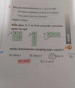 5. Baş grup elementlerinden X, Y ve Z ile ilgili,
X'in birinci iyonlaşma enerjisi en büyüktür.
Y'nin atom hacmi en küçüktür.
bilgileri veriliyor.
Buna göre, X, Y ve Z'nin periyodik cetveldeki
yerleri ile ilgili
1. XY
X III. Z x Y
Z
Z
ACEMI
Y
verilen önermelerden hangileri doğru olabilir?
AP
A) Yalnız !
B) Yalnız II
C) Yalnız III
83
D) I ve III
E) I, II ve III
