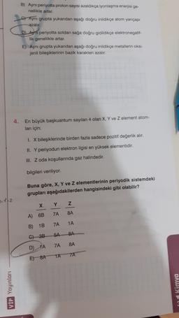 B) Ayni periyotta proton sayısı azaldıkça iyonlaşma enerjisi ge-
nellikle artar.
cAynı grupta yukarıdan aşağı doğru inildikçe atom yarıçapı
azalır.
D) Ayni periyotta soldan sağa doğru gidildikçe elektronegatif-
lik genellikle artar.
E) Aynı grupta yukarıdan aşağı doğru inildikçe metallerin oksi-
jenli bileşiklerinin bazik karakteri azalır.
4. En büyük başkuantum sayıları 4 olan X, Y ve z element atom-
ları için:
1. X bileşiklerinde birden fazla sadece pozitif değerlik alır.
II. Y periyodun elektron ilgisi en yüksek elementidir.
Ill. Zoda koşullarında gaz halindedir.
bilgileri veriliyor.
Buna göre, X, Y ve z elementlerinin periyodik sistemdeki
grupları aşağıdakilerden hangisindeki gibi olabilir?
Dit/2
x
Y
z
A)
BA
6B
7A
B)
1A
1B
7A
5A 8A
C) 3B
7A
8A
D A
TA
Et 8A TA
VİP Yayınları
Kimya
