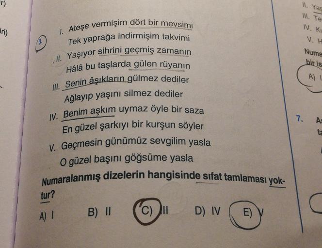 11. Yas
1. Te
IN. KI
jri)
V.H
Il
. Yaşıyor
Numa
bir is
A)!
1. Ateşe vermişim dört bir mevsimi
Tek yaprağa indirmişim takvimi
sihrini geçmiş zamanın
Hâlâ bu taşlarda gülen rüyanın
III. Senin âşıkların gülmez dediler
Ağlayıp yaşını silmez dediler
IV. Benim a