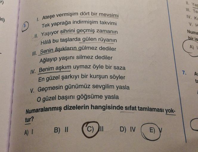 11. Yas
1. Te
IN. KI
jri)
V.H
Il
. Yaşıyor
Numa
bir is
A)!
1. Ateşe vermişim dört bir mevsimi
Tek yaprağa indirmişim takvimi
sihrini geçmiş zamanın
Hâlâ bu taşlarda gülen rüyanın
III. Senin âşıkların gülmez dediler
Ağlayıp yaşını silmez dediler
IV. Benim a