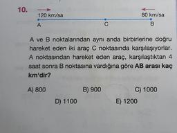 10.
120 km/sa
80 km/sa
A
C
B
A ve B noktalarından aynı anda birbirlerine doğru
hareket eden iki araç C noktasında karşılaşıyorlar.
A noktasından hareket eden araç, karşılaştıktan 4
saat sonra B noktasına vardığına göre AB arası kaç
km'dir?
A) 800
B) 900
C) 1000
E) 1200
D) 1100