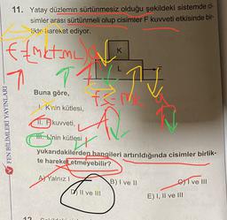 11. Yatay düzlemin sürtünmesiz olduğu şekildeki sistemde ci-
simler arası sürtünmeli olup cisimler F kuvveti etkisinde bir-
Sikte hareket ediyor.
K
TA
ffmkt me
17
A
T
Buna göre,
!. Krin kütlesi,
V FEN BİLİMLERİ YAYINLARI
11. F kuvveti,
.
yukarıdakilerden hangileri artırıldığında cisimler birlik-
te hareket etmeyebilir?
AX Yalnız!
B) I ve 11
Gyl ve 111
D) II ve III
E) I, II ve III
12
olri Ini