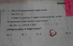 Sayılar
9.
.
AB ve CD iki basamaklı doğal sayılar
AB.CD = X
A değeri 2 azaltılıp, C değeri 2 artırılarak ML ve KN
iki basamaklı doğal sayıları oluşturuluyor.
ML.KN = x -20.CD + 240
olduğuna göre, A değeri kaçtır?
B) 1
D)
A) O
C) 2
E) 4