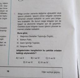 ru, hâkim
rdir. Gay-
lan hima-
stiyan ve
Milletler,
bir toplu-
bir örgüt-
7. Bölge sınırları zamanla değişime uğrayabilir veya
işlevini yitirebilir. İşlevini yitiren bölgeler zamanla
tamamen ortadan kalkabilir ve yerini yeni bölge-
lere bırakabilir. Bu durum doğal bölgeler için de
beşerî ve ekonomik bölgeler için de geçerlidir.
Özellikle siyasi bölgeler bazen işlevini yitirerek ta-
mamen ortadan kalkabilir.
rimüslim
Imemiş-
müslim-
niştir.
Jleri ve
elen in-
Buna göre;
1. Bağımsız Devletler Topluluğu Örgütü,
II. Balkan Pakti,
III. İslam İşbirliği Teşkilatı,
IV. Varşova Pakti
bölgelerinden hangilerinin bu şekilde ortadan
kalktığı söylenebilir?
A) I ve II
B) I ve IV
C) II ve III
D) Il ve IV
E) III ve IV
16
Diğer sayfaya geçiniz.
