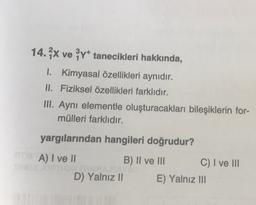 14. ve Y* tanecikleri hakkında,
I. Kimyasal özellikleri aynıdır.
II. Fiziksel özellikleri farklıdır.
III. Ayni elementle oluşturacakları bileşiklerin for-
mülleri farklıdır.
yargılarından hangileri doğrudur?
A) I ve II
B) II ve III C) I ve III
D) Yalnız 11 E) Yalnız III
