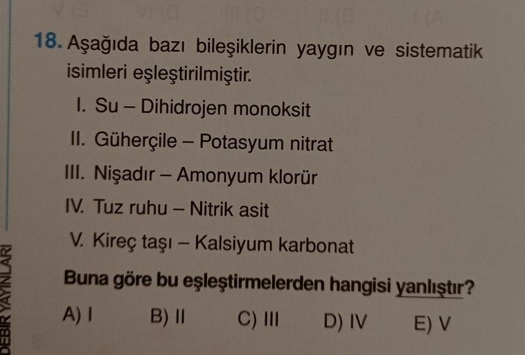 18. Aşağıda bazı bileşiklerin yaygın ve sistematik
isimleri eşleştirilmiştir
.
I. Su - Dihidrojen monoksit
II. Güherçile - Potasyum nitrat
III. Nişadır - Amonyum klorür
IV. Tuz ruhu - Nitrik asit
V. Kireç taşı - Kalsiyum karbonat
Buna göre bu eşleştirmeler