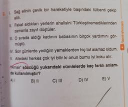 2 1 Sağ elinin çevik bir hareketiyle başındaki tülbenti çekip
aldi.
/benimhocam
Fakat aldıkları yerlerin ahalisini Türkleştiremediklerinden
zamanla zayıf düştüler.
1. O sırada aldığı kadının babasının birçok yardımını gör-
müştü.
N. Son günlerde yediğim yemeklerden hiç tat alamaz oldum.
V. Alledeki herkes çok iyi bilir ki onun burnu iyi koku alır.
Amak sözcüğü yukarıdaki cümlelerde kaç farklı anlam-
da kullanılmıştır?
B) ||
D) IV
E) V
C) III