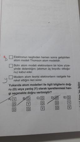 y
Elektronun keşfinden hemen sonra geliştirilen
atom modeli Thomson atom modelidir.
Bohr atom modeli elektronların bir küre yüze-
yinde dolandığını (atomun üç boyutlu olduğu-
nu) kabul eder.
Modern atom teorisi elektronların rastgele ha-
reket ettiğini ileri sürer.
Yukarıda atom modelleri ile ilgili bilgilerin doğ-
ru (D) veya yanlış (Y) olarak işaretlenmesi han-
gi seçenekte doğru verilmiştir?
B)
A) Y
C D D D ED
D
D
D
Y
D
D
Y
D Y
Bankası