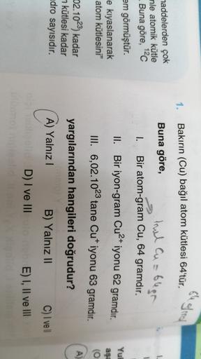 se gled
1.
Bakırın (Cu) bağıl atom kütlesi 64'tür.
1.
maddelerden çok
nle atomik kütle
. Buna göre, 120
em görmüştür.
e kıyaslanarak
atom kütlesini"
Buna göre,
trul Cusblen
Bir atom-gram Cu, 64 gramdır.
Bir iyon-gram Cu2+ iyonu 62 gramdır.
III. 6,02.1023 t