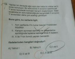 13. Yapılan bir deneyde ağzı açık olan kaba bir miktar saf X
Sivisi konuluyor. Bir süre sonra X Sivisinin üzerine saf
Y sivisi konularak homojen karışım oluşturuluyor. Sabit
Sıcaklıkta bir süre beklendiğinde karışımdaki X sivisinin
Y sivisindan daha çok azaldığı görülüyor.
Buna göre, bu verilerle ilgili,
1. Aynı şartlarda X'in buhar basıncı Y'ninkinden
büyüktür.
II. Karışım ayrımsal damıtma ile bileşenlerine
ayrıldığında toplama kabinda önce X toplanır.
III. X ile Y'nin formül yapıları benzerdir.
ifadelerinden hangileri doğrudur?
A) Yalnız!
B) Yalnız II
C) I ve II
D) II ve III
E) I, II ve II
