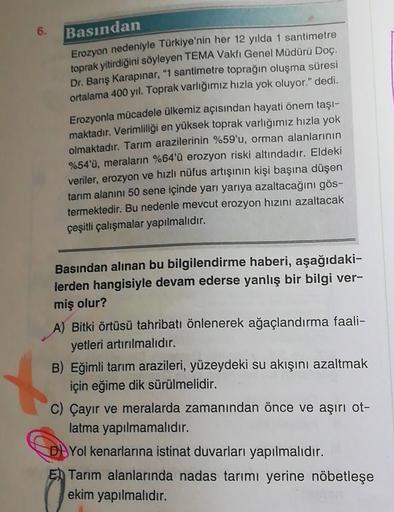 6.
Basından
Erozyon nedeniyle Türkiye'nin her 12 yılda 1 santimetre
toprak yitirdiğini söyleyen TEMA Vakfı Genel Müdürü Doç.
Dr. Barış Karapınar, "1 santimetre toprağın oluşma süresi
ortalama 400 yıl. Toprak varlığımız hızla yok oluyor." dedi.
Erozyonla mü