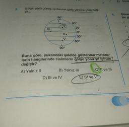 E) Güne
3.
Gölge yönü güneş ışınlarının geliş yönüne göre deği-
şir.
6.
Güne
bir g
90°
60°
30°
0°
Il.
30°
V
60°
90°
Buna göre, yukarıdaki şekilde gösterilen merkez-
lerin hangilerinde cisimlerin gölge yönü yıl içinde
değişir?
A) Yalnız 11
B) Yalnız III
C) II ve III
D) III ve IV E) IV ve v