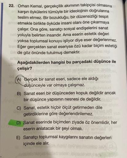 22. Orhan Kemal, gerçekçilik akımının takipçisi olmasına
karşın öykülerini tümüyle bir ideolojinin doğrularına
teslim etmez. Bir bozukluğu, bir düzensizliği tespit
retmekle birlikte öyküde insani olanı öne çıkarmaya
çalışır. Ona göre, sanatçı sosyal endişe