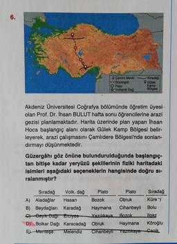 6.
° Çamlık Mevki
Güzergah
Plato
Volkanik
Dağ
Siradağ
Gülek
Kamp
Bölgesi
Akdeniz Üniversitesi Coğrafya bölümünde öğretim üyesi
olan Prof. Dr. İhsan BULUT hafta sonu öğrencilerine arazi
gezisi planlamaktadır. Harita üzerinde plan yapan İhsan
Hoca başlangıç alanı olarak Gülek Kamp Bölgesi belir-
leyerek, arazi çalışmasını Çamlıdere Bölgesi'nde sonlan-
dırmayı düşünmektedir.
Güzergâhı göz önüne bulundurulduğunda başlangıç-
tan bitişe kadar yeryüzü şekillerinin fiziki haritadaki
isimleri aşağıdaki seçeneklerin hangisinde doğru si-
ralanmıştır?
Sıradağ Volk, dağ Plato Plato Sıradağ
A) Aladağlar Hasan Bozok Obruk Küre
B) Beydağları Karadağ Haymana Cihanbeyli Bolu
Ch Geyik Dayr Erciyes Yazılıkaya Bozok Ilgaz
D) Bolkar Dağı Karacadağ Obruk Haymana Köroğlu
EMenteşe Melendiz Cihanbeyli Yazilikaya Canik
