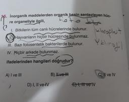 inorganik maddelerden organik besin sentezleyen hüc-
re organeliyle ilgili,
1. Bitkilerin tüm canlı hücrelerinde bulunur.
kloroplet
Hayvanların hiçbir hücresinde bulunmaz.
III. Bazı fotosentetik bakterilerde bulunur.
Yk
rodil
IV. Hiçbir arkede bulunmaz.
ifadelerinden hangileri doğrudur?
A) I ve III
B) ILvoth
C) II ve IV
D) I, II ve IV
Et, t vel