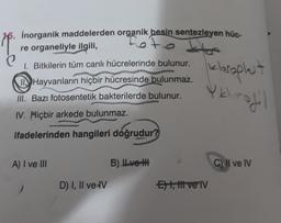 inorganik maddelerden organik besin sentezleyen hüc-
re organeliyle ilgili,
1. Bitkilerin tüm canlı hücrelerinde bulunur.
kloroplet
Hayvanların hiçbir hücresinde bulunmaz.
III. Bazı fotosentetik bakterilerde bulunur.
Yk
rodil
IV. Hiçbir arkede bulunmaz.
ifadelerinden hangileri doğrudur?
A) I ve III
B) ILvoth
C) II ve IV
D) I, II ve IV
Et, t vel
