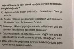 Vejetatif üreme ile ilgili olarak aşağıda verilen ifadelerden
hangisi doğrudur?
A) Aşılama sonucu oluşan bitkinin tüm hücreleri aynı DNA'ya
sahiptir.
B) Patates bitkisinin gövdesindeki gözlerden yeni bireylerin
filizlenmesi rizom ile üremeye örnektir.
C) Menekşe bitkisinin yaprağından elde edilen yeni bitki ata
canlıdan farklı kalıtsal özelliklere sahip olur.
2) Daldırma yöntemi ile çoğaltılacak olan söğüt dali, ana bit-
kiden kesilerek alındıktan sonra bir ucu toprağa gömülür.
) Doku kültürü ile çoğaltılmış bir mısır bitkisi büyüyüp çiçek
açarak eşeyli olarak üreyebilir.