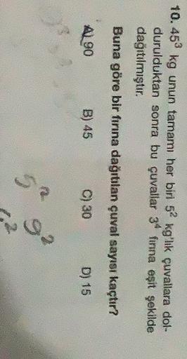 10.453 kg unun tamamı her biri 52 kg'lik çuvallara dol-
durulduktan sonra bu çuvallar 34 finna eşit şekilde
dağıtılmıştır.
Buna göre bir fırına dağıtılan çuval sayısı kaçtır?
AL90
B) 45
C) 30
D) 15
ga
5

