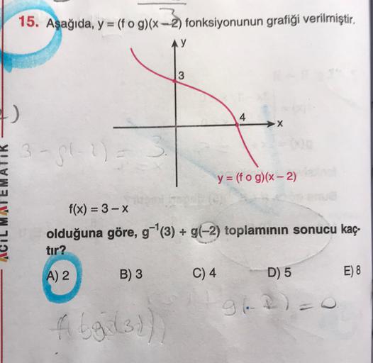 15. Aşağıda, y = (fog)(x-2) fonksiyonunun gratiği verilmiştir,
y
3
4
X
3-512
y = (f o g)(x - 2)
f(x) = 3 - X
olduğuna göre, g-|(3) + g(-2) toplamının sonucu kaç-
tır?
A) 2
B) 3
C) 4
D) 5
E) 8
962)
fleil