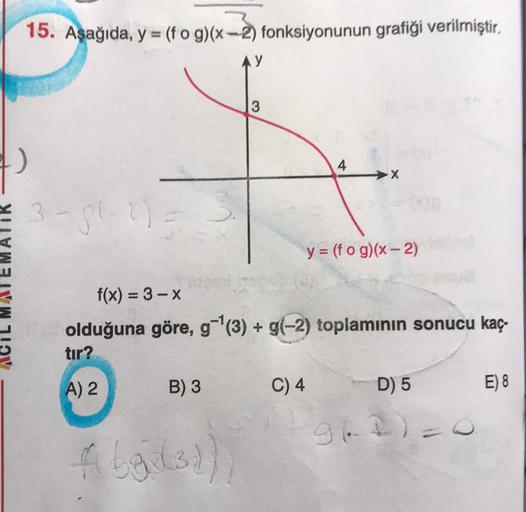 15. Aşağıda, y = (fog)(x-2) fonksiyonunun gratiği verilmiştir,
y
3
4
X
3-512
y = (f o g)(x - 2)
f(x) = 3 - X
olduğuna göre, g-|(3) + g(-2) toplamının sonucu kaç-
tır?
A) 2
B) 3
C) 4
D) 5
E) 8
962)
fleil
