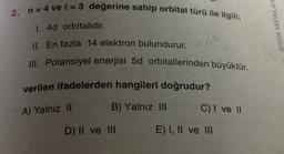 2. n = 4 ve l = 3 değerine sahip orbital türü ile ilgili;
1. 4d orbitalidir.
AYDIN YAYINLAR
II. En fazla 14 elektron bulundurur.
III. Potansiyel enerjisi 5d orbitallerinden büyüktür.
verilen ifadelerden hangileri doğrudur?
B) Yalnız III
A) Yalnız 11
C) I ve II
D) II ve III
E) I, II ve III