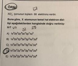 ÖRN
57
XO2 iyonunun toplam 58 elektronu vardır.
Buna göre, X atomunun temel hal elektron dizi-
lişi aşağıdakilerden hangisinde doğru verilmiş-
25
32
A) 1s22s22p 3s 3p4482
tir? (0)
B) 1822s22p@3s23p4s23d?
C) 1s 2s22p@3s23p45'3d5
DY 1s 2s22p@3s23p4s23d5
E) 1s²2s22p 3s 3p6482308
