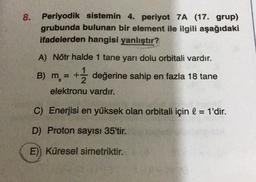 8.
Periyodik sistemin 4. periyot 7A (17. grup)
grubunda bulunan bir element ile ilgili aşağıdaki
ifadelerden hangisi yanlıştır?
A) Nötr halde 1 tane yarı dolu orbitali vardır.
B) m. = + değerine sahip en fazla 18 tane
elektronu vardır.
C) Enerjisi en yüksek olan orbitali için l = 1'dir.
D) Proton sayısı 35'tir.
E) Küresel simetriktir.