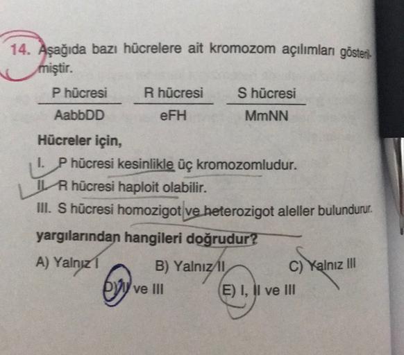 14. Aşağıda bazı hücrelere ait kromozom açılımları gösten.
miştir.
P hücresi R hücresi S hücresi
AabbDD
eFH
MmNN
Hücreler için,
I. P hücresi kesinlikle üç kromozomludur.
IL R hücresi haploit olabilir.
III. S hücresi homozigot ve heterozigot aleller bulundu