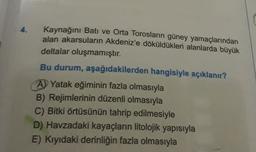 4.
Kaynağını Bati ve Orta Torosların güney yamaçlarından
alan akarsuların Akdeniz'e döküldükleri alanlarda büyük
deltalar oluşmamıştır.
Bu durum, aşağıdakilerden hangisiyle açıklanır?
A) Yatak eğiminin fazla olmasıyla
B) Rejimlerinin düzenli olmasıyla
C) Bitki örtüsünün tahrip edilmesiyle
D) Havzadaki kayaçların litolojik yapısıyla
E) Kıyıdaki derinliğin fazla olmasıyla