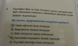 4.
Kaynağını Bati ve Orta Torosların güney yamaçlarından
alan akarsuların Akdeniz'e döküldükleri alanlarda büyük
deltalar oluşmamıştır.
Bu durum, aşağıdakilerden hangisiyle açıklanır?
A) Yatak eğiminin fazla olmasıyla
B) Rejimlerinin düzenli olmasıyla
C) Bitki örtüsünün tahrip edilmesiyle
D) Havzadaki kayaçların litolojik yapısıyla
E) Kıyıdaki derinliğin fazla olmasıyla
