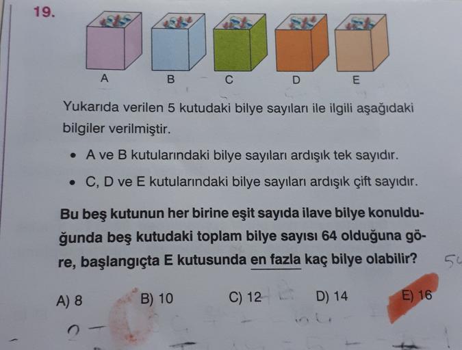 19.
A
B - C
D
E
Yukarıda verilen 5 kutudaki bilye sayıları ile ilgili aşağıdaki
bilgiler verilmiştir.
• A ve B kutularındaki bilye sayıları ardışık tek sayıdır.
• C, D ve E kutularındaki bilye sayıları ardışık çift sayıdır.
Bu beş kutunun her birine eşit s