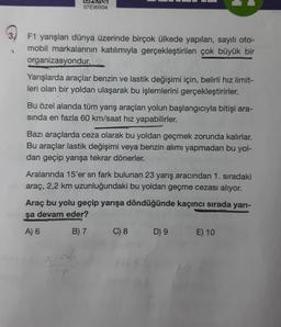 07E90504
F1 yarışları dünya üzerinde birçok ülkede yapılan, sayılı oto-
mobil markalarının katılımıyla gerçekleştirilen çok büyük bir
organizasyondur.
Yarışlarda araçlar benzin ve lastik değişimi için, belirli hız limit-
leri olan bir yoldan ulaşarak bu işlemlerini gerçekleştirirler.
Bu özel alanda tüm yarış araçları yolun başlangıcıyla bitişi ara-
sinda en fazla 60 km/saat hız yapabilirler.
Bazı araçlarda ceza olarak bu yoldan geçmek zorunda kalırlar.
Bu araçlar lastik değişimi veya benzin alımı yapmadan bu yol-
dan geçip yarışa tekrar dönerler.
Aralarında 15'er sn fark bulunan 23 yarış aracından 1. sıradaki
araç, 2,2 km uzunluğundaki bu yoldan geçme cezası alıyor.
Araç bu yolu geçip yarışa döndüğünde kaçıncı sırada yarı-
şa devam eder?
A) 6 B) 7
C) 8
D 9 E) 10
