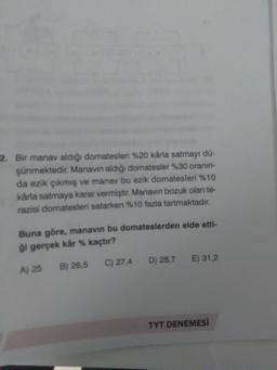 2. Bir manav aldığı domatesleri %20 kârla satmayı dü-
şünmektedir. Manavin aldığı domatesler %30 oranın
da ezik çıkmış ve manav bu ezik domatesleri %10
karla satmaya karar vermiştir. Manavin bozuk olan te-
razisi domatesleri satarken %10 fazla tartmaktadır.
Buna göre, manavın bu domateslerden elde etti-
ği gerçek kâr % kaçtır?
C) 27,4
D) 28,7
E) 31.2
A) 25
B) 26,5
TYT DENEMESI
